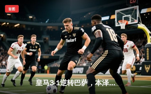 皇马3-1逆转巴萨，本泽马双响领跑射手榜，西甲冠军悬念再起