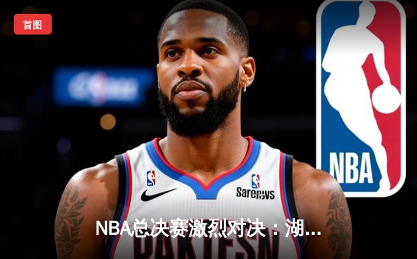 NBA总决赛激烈对决：湖人逆转雄鹿，詹姆斯关键三分定乾坤