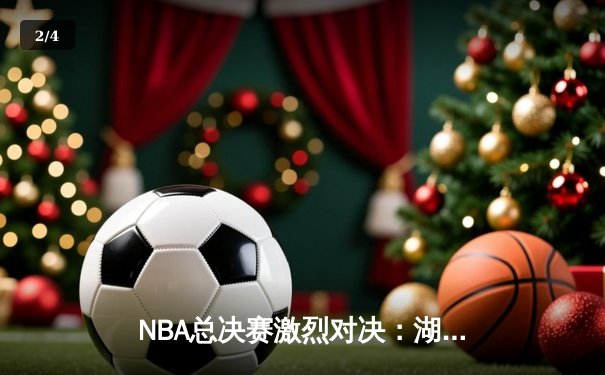 NBA总决赛激烈对决：湖人逆转雄鹿，詹姆斯关键三分定乾坤 - 2