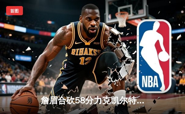 詹眉合砍58分力克凯尔特人，湖人终结对手主场连胜纪录